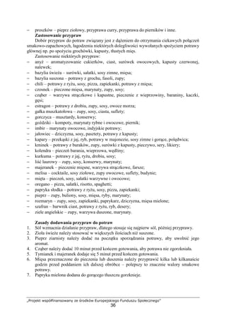 „Projekt współfinansowany ze środków Europejskiego Funduszu Społecznego”
36
− proszków – pieprz ziołowy, przyprawa curry, przyprawa do pierników i inne.
Zastosowanie przypraw
Dobór przypraw do potraw związany jest z dążeniem do otrzymania ciekawych połączeń
smakowo-zapachowych, łagodzenia niektórych dolegliwości wywołanych spożyciem potrawy
głównej np. po spożyciu grochówki, kapusty, tłustych mięs.
Zastosowanie niektórych przypraw:
− anyż – aromatyzowanie cukierków, ciast, surówek owocowych, kapusty czerwonej,
nalewek;
− bazylia świeża – surówki, sałatki, sosy zimne, mięsa;
− bazylia suszona – potrawy z grochu, fasoli, zupy;
− chili – potrawy z ryżu, sosy, pizza, zapiekanki, potrawy z mięsa;
− czosnek – pieczone mięsa, marynaty, zupy, sosy;
− cząber – warzywa strączkowe i kapustne, pieczenie z wieprzowiny, baraniny, kaczki,
gęsi;
− estragon – potrawy z drobiu, zupy, sosy, owoce morza;
− gałka muszkatołowa – zupy, sosy, ciasta, suflety;
− gorczyca – musztardy, konserwy;
− goździki – kompoty, marynaty rybne i owocowe, piernik;
− imbir – marynaty owocowe, indyjskie potrawy;
− jałowiec – dziczyzna, sosy, pasztety, potrawy z kapusty;
− kapary – przekąski z jaj, ryb, potrawy w majonezie, sosy zimne i gorące, polędwica;
− kminek – potrawy z buraków, zupy, surówki z kapusty, pieczywo, sery, likiery;
− kolendra – pieczeń barania, wieprzowa, wędliny;
− kurkuma – potrawy z jaj, ryżu, drobiu, sosy;
− liść laurowy – zupy, sosy, konserwy, marynaty;
− majeranek – pieczenie mięsne, warzywa strączkowe, farsze;
− melisa – cocktaile, sosy ziołowe, zupy owocowe, suflety, budynie;
− mięta – pieczeń, sosy, sałatki warzywne i owocowe;
− oregano – pizza, sałatki, risotto, spaghetti;
− papryka słodka – potrawy z ryżu, sosy, pizza, zapiekanki;
− pieprz – zupy, buliony, sosy, mięsa, ryby, marynaty;
− rozmaryn – zupy, sosy, zapiekanki, paprykarz, dziczyzna, mięsa mielone;
− szafran – barwnik ciast, potrawy z ryżu, ryb, desery;
− ziele angielskie – zupy, warzywa duszone, marynaty.
Zasady dodawania przypraw do potraw
1. Sól wzmacnia działanie przypraw, dlatego stosuje się najpierw sól, później przyprawy.
2. Zioła świeże należy stosować w większych ilościach niż suszone.
3. Pieprz ziarnisty należy dodać na początku sporządzania potrawy, aby uwolnić jego
aromat.
4. Cząber należy dodać 10 minut przed końcem gotowania, aby potrawa nie zgorzkniała.
5. Tymianek i majeranek dodaje się 5 minut przed końcem gotowania.
6. Mięsa przeznaczone do pieczenia lub duszenia należy przyprawić kilka lub kilkanaście
godzin przed poddaniem ich dalszej obróbce – polepszy to znacznie walory smakowe
potrawy.
7. Papryka mielona dodana do gorącego tłuszczu gorzknieje.
 