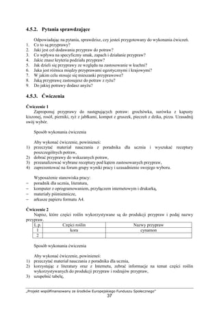 „Projekt współfinansowany ze środków Europejskiego Funduszu Społecznego”
37
4.5.2. Pytania sprawdzające
Odpowiadając na pytania, sprawdzisz, czy jesteś przygotowany do wykonania ćwiczeń.
1. Co to są przyprawy?
2. Jaki jest cel dodawania przypraw do potraw?
3. Co wpływa na specyficzny smak, zapach i działanie przypraw?
4. Jakie znasz kryteria podziału przypraw?
5. Jak dzieli się przyprawy ze względu na zastosowanie w kuchni?
6. Jaka jest różnica między przyprawami egzotycznymi i krajowymi?
7. W jakim celu stosuje się mieszanki przyprawowe?
8. Jaką przyprawę zastosujesz do potraw z ryżu?
9. Do jakiej potrawy dodasz anyżu?
4.5.3. Ćwiczenia
Ćwiczenie 1
Zaproponuj przyprawy do następujących potraw: grochówka, surówka z kapusty
kiszonej, rosół, pierniki, ryż z jabłkami, kompot z gruszek, pieczeń z dzika, pizza. Uzasadnij
swój wybór.
Sposób wykonania ćwiczenia
Aby wykonać ćwiczenie, powinieneś:
1) przeczytać materiał nauczania z poradnika dla ucznia i wyszukać receptury
poszczególnych potraw,
2) dobrać przyprawy do wskazanych potraw,
3) przeanalizować wybrane receptury pod kątem zastosowanych przypraw,
4) zaprezentować na forum grupy wyniki pracy i uzasadnienie swojego wyboru.
Wyposażenie stanowiska pracy:
− poradnik dla ucznia, literatura,
− komputer z oprogramowaniem, przyłączem internetowym i drukarką,
− materiały piśmiennicze,
− arkusze papieru formatu A4.
Ćwiczenie 2
Napisz, które części roślin wykorzystywane są do produkcji przypraw i podaj nazwy
przypraw.
L.p. Części roślin Nazwy przypraw
1 kora cynamon
2
Sposób wykonania ćwiczenia
Aby wykonać ćwiczenie, powinieneś:
1) przeczytać materiał nauczania z poradnika dla ucznia,
2) korzystając z literatury oraz z Internetu, zebrać informacje na temat części roślin
wykorzystywanych do produkcji przypraw i rodzajów przypraw,
3) uzupełnić tabelę,
 