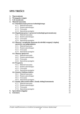 „Projekt współfinansowany ze środków Europejskiego Funduszu Społecznego”
2
SPIS TREŚCI
1. Wprowadzenie 3
2. Wymagania wstępne 5
3. Cele kształcenia 6
4. Materiał nauczania 7
4.1. Charakterystyka procesu technologicznego 7
4.1.1. Materiał nauczania 7
4.1.2. Pytania sprawdzające 9
4.1.3. Ćwiczenia 10
4.1.4. Sprawdzian postępów 14
4.2. Organizacja pracy w pracowni technologii gastronomicznej 15
4.2.1. Materiał nauczania 15
4.2.2. Pytania sprawdzające 18
4.2.3. Ćwiczenia 18
4.2.4. Sprawdzian postępów 19
4.3. Maszyny i urządzenia stosowane do obróbki wstępnej i cieplnej
surowców oraz półproduktów 20
4.3.1. Materiał nauczania 20
4.3.2. Pytania sprawdzające 24
4.3.3. Ćwiczenia 24
4.3.4. Sprawdzian postępów 27
4.4. Tłuszcze spożywcze 28
4.4.1. Materiał nauczania 28
4.4.2. Pytania sprawdzające 31
4.4.3. Ćwiczenia 32
4.4.4. Sprawdzian postępów 33
4.5. Przyprawy 34
4.5.1. Materiał nauczania 34
4.5.2. Pytania sprawdzające 37
4.5.3. Ćwiczenia 37
4.5.4. Sprawdzian postępów 38
4.6. Zastawa i bielizna stołowa 39
4.6.1. Materiał nauczania 39
4.6.2. Pytania sprawdzające 41
4.6.3. Ćwiczenia 42
4.6.4. Sprawdzian postępów 43
4.7. Zasady nakrywania stołów. Zasady obsługi konsumenta 44
4.7.1. Materiał nauczania 44
4.7.2. Pytania sprawdzające 48
4.7.3. Ćwiczenia 49
4.7.4. Sprawdzian postępów 51
5. Sprawdzian osiągnięć 52
6. Literatura 57
 