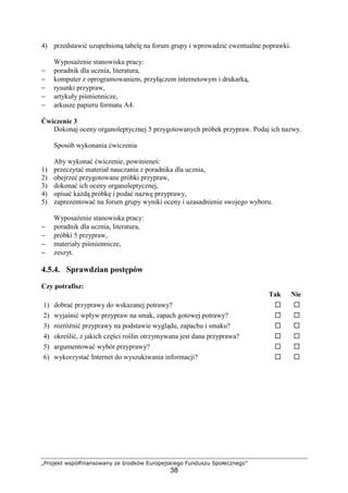 „Projekt współfinansowany ze środków Europejskiego Funduszu Społecznego”
38
4) przedstawić uzupełnioną tabelę na forum grupy i wprowadzić ewentualne poprawki.
Wyposażenie stanowiska pracy:
− poradnik dla ucznia, literatura,
− komputer z oprogramowaniem, przyłączem internetowym i drukarką,
− rysunki przypraw,
− artykuły piśmiennicze,
− arkusze papieru formatu A4.
Ćwiczenie 3
Dokonaj oceny organoleptycznej 5 przygotowanych próbek przypraw. Podaj ich nazwy.
Sposób wykonania ćwiczenia
Aby wykonać ćwiczenie, powinieneś:
1) przeczytać materiał nauczania z poradnika dla ucznia,
2) obejrzeć przygotowane próbki przypraw,
3) dokonać ich oceny organoleptycznej,
4) opisać każdą próbkę i podać nazwę przyprawy,
5) zaprezentować na forum grupy wyniki oceny i uzasadnienie swojego wyboru.
Wyposażenie stanowiska pracy:
− poradnik dla ucznia, literatura,
− próbki 5 przypraw,
− materiały piśmiennicze,
− zeszyt.
4.5.4. Sprawdzian postępów
Czy potrafisz:
Tak Nie
1) dobrać przyprawy do wskazanej potrawy? ! !
2) wyjaśnić wpływ przypraw na smak, zapach gotowej potrawy? ! !
3) rozróżnić przyprawy na podstawie wyglądu, zapachu i smaku? ! !
4) określić, z jakich części roślin otrzymywana jest dana przyprawa? ! !
5) argumentować wybór przyprawy? ! !
6) wykorzystać Internet do wyszukiwania informacji? ! !
 