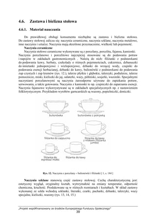 „Projekt współfinansowany ze środków Europejskiego Funduszu Społecznego”
39
4.6. Zastawa i bielizna stołowa
4.6.1. Materiał nauczania
Do prawidłowej obsługi konsumenta niezbędne są zastawa i bielizna stołowa.
Do zastawy stołowej zalicza się: naczynia ceramiczne, naczynia szklane, naczynia metalowe,
inne naczynia i sztućce. Naczynia mają określone przeznaczenie, wielkość lub pojemność.
Naczynia ceramiczne
Naczynia stołowe ceramiczne wykonywane są z porcelany, porcelitu, fajansu, kamionki.
Naczynia porcelanowe i porcelitowe najczęściej stosowane są do podawania potraw
i napojów w zakładach gastronomicznych . Należą do nich: filiżanki z podstawkami
do podawania kawy, herbaty, czekolady o różnych pojemnościach, cukiernice, dzbanuszki
do śmietanki jednoporcjowe i wieloporcjowe, dzbanki do wrzącej wody, czajniki do
podawania esencji herbacianej, dzbanki do kawy, bulionówki z podstawkami do podawania
zup czystych i zup kremów (rys. 12.), talerze płytkie i głębokie, talerzyki, podtalerze, talerze
pomocnicze, miski, kieliszki do jaj, salaterki, wazy, półmiski, sosjerki, wazoniki. Specjalnymi
naczyniami porcelanowymi są naczynia żaroodporne używane do zapiekania potraw,
serwowania, a także gotowania. Naczynia z kamionki to np. czajniczki do zaparzania esencji.
Naczynia fajansowe wykorzystywane są w zakładach specjalistycznych np. z nastawieniem
folklorystycznym. Przykładem wyrobów garncarskich są wazony, popielniczki, doniczki.
Rys. 12. Naczynia z porcelany – bulionówki i filiżanki [ 1, s. 184 ]
Naczynia szklane stanowią część zastawy stołowej. Cechą charakterystyczną jest:
estetyczny wygląd, oryginalny kształt, wytrzymałość na zmiany temperatur, odporność
chemiczna, kruchość. Produkowane są w różnych rozmiarach i kształtach. W skład zastawy
wykonanej ze szkła wchodzą szklanki, literatki, czarki, pucharki, dzbanki, talerzyki, wazy
specjalne, kieliszki, wazony (rys. 13, 14, 15.)
 