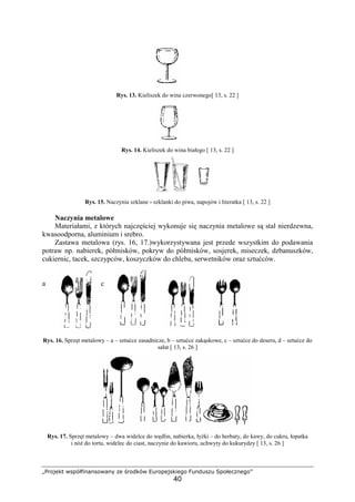 „Projekt współfinansowany ze środków Europejskiego Funduszu Społecznego”
40
Rys. 13. Kieliszek do wina czerwonego[ 13, s. 22 ]
Rys. 14. Kieliszek do wina białego [ 13, s. 22 ]
Rys. 15. Naczynia szklane - szklanki do piwa, napojów i literatka [ 13, s. 22 ]
Naczynia metalowe
Materiałami, z których najczęściej wykonuje się naczynia metalowe są stal nierdzewna,
kwasoodporna, aluminium i srebro.
Zastawa metalowa (rys. 16, 17.)wykorzystywana jest przede wszystkim do podawania
potraw np. nabierek, półmisków, pokryw do półmisków, sosjerek, miseczek, dzbanuszków,
cukiernic, tacek, szczypców, koszyczków do chleba, serwetników oraz sztućców.
a b c d
Rys. 16. Sprzęt metalowy – a – sztućce zasadnicze, b – sztućce zakąskowe, c – sztućce do deseru, d – sztućce do
sałat [ 13, s. 26 ]
Rys. 17. Sprzęt metalowy – dwa widelce do wędlin, nabierka, łyżki – do herbaty, do kawy, do cukru, łopatka
i nóż do tortu, widelec do ciast, naczynie do kawioru, uchwyty do kukurydzy [ 13, s. 26 ]
 