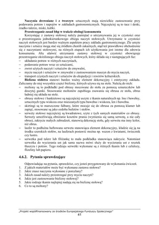 „Projekt współfinansowany ze środków Europejskiego Funduszu Społecznego”
41
Naczynia drewniane i z tworzyw sztucznych mają niewielkie zastosowanie przy
podawaniu potraw i napojów w zakładach gastronomicznych. Najczęściej są to tace i deski,
rzadko talerze, miski, kubki.
Przestrzeganie zasad bhp w trakcie obsługi konsumenta
Korzystając z zastawy stołowej należy pamiętać o utrzymywaniu jej w czystości oraz
o przestrzeganiu jednokierunkowego obiegu naczyń stołowych. Utrzymanie w czystości
naczyń stołowych jest bardzo ważnym aspektem pracy zakładu gastronomicznego. Źle umyte
naczynia i sztućce mogą stać się źródłem chorób zakaźnych, stąd też prawidłowe obchodzenie
się z naczyniami stołowymi, na różnych etapach ich użytkowania jest istotne dla zdrowia
konsumenta. Aby ułatwić utrzymanie zastawy stołowej w czystości obowiązuje
przestrzeganie określonego obiegu naczyń stołowych, który składa się z następujących faz:
− układanie potraw w różnych naczyniach,
− podawanie potraw wraz ze sztućcami,
− zwrot użytych naczyń i sztućców do zmywalni,
− mycie naczyń i sztućców w zmywalni z zastosowaniem maszyn do mycia naczyń,
− transport czystych naczyń i sztućców do ekspedycji i rewirów kelnerskich.
Bielizna stołowa stanowi bardzo ważny element dekoracyjny i estetyczny zakładu.
Zaliczamy do niej wszystkie części bielizny, których używa się na stole. Należą do nich:
− moltony są to podkładki pod obrusy mocowane do stołu za pomocą sznureczków lub
doszytej gumki. Stosowanie moltonów zapobiega zsuwaniu się obrusa ze stołu, obrus
ładniej się układa na stole.
− obrusy stołowe i bankietowe są najczęściej uszyte z tkanin naturalnych np. lnu i bawełny,
sztucznych typu wiskoza oraz mieszanych typu bawełna i wiskoza, len i bawełna.
− skirtingi są to marszczone falbany, które mocuje się do obrusa za pomocą klamer lub
zapięć, stosowane są jako ozdoba bufetów i stołów.
− serwety stołowe najczęściej są kwadratowe, szyte z tych samych materiałów co obrusy.
Serwety umożliwiają obniżanie kosztów prania (wymienia się samą serwetę, a nie cały
obrus), zakrycie małych zabrudzeń, stanowią dekorację stołu, gdy serweta ma inny kolor,
niż obrus.
− laufer to podłużna haftowana serweta stanowiąca element dekoracyjny, kładzie się ją na
środku szerokich stołów, na lauferach postawić można np. wazon z kwiatami, świecznik
czy lustro.
− serwetka pod talerz lub filiżankę to mała podkładka stanowiąca nakrycie. Natomiast
serwetka do wycierania ust jak sama nazwa mówi służy do wycierania ust z resztek
tłuszczu i potraw. Tego rodzaju serwetki wykonane są z różnych tkanin lub z celulozy,
flizeliny lub papieru.
4.6.2. Pytania sprawdzające
Odpowiadając na pytania, sprawdzisz, czy jesteś przygotowany do wykonania ćwiczeń.
1. Z jakich materiałów może być wykonana zastawa stołowa?
2. Jakie znasz naczynia wykonane z porcelany?
3. Jakich zasad należy przestrzegać przy myciu naczyń?
4. Jakie jest zastosowanie bielizny stołowej?
5. Jakie rodzaje tkanin najlepiej nadają się na bieliznę stołową?
6. Co to są moltony?
 