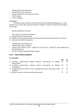 „Projekt współfinansowany ze środków Europejskiego Funduszu Społecznego”
43
Wyposażenie stanowiska pracy:
− poradnik dla ucznia, literatura,
− sprzęt niezbędny do wykonania ćwiczenia,
− środki myjące,
− zeszyt i długopis.
Ćwiczenie 3
Przygotuj zestaw sztućców potrzebnych do podania obiadu składającego się z: zupy
pomidorowej z ryżem, dorsza panierowanego z frytkami i zestawem surówek oraz kompotu
wiśniowego.
Sposób wykonania ćwiczenia
Aby wykonać ćwiczenie, powinieneś:
1) zorganizować stanowisko pracy,
2) określić i wybrać rodzaj sztućców potrzebnych do dań zaproponowanych w ćwiczeniu,
3) zaprezentować efekt swojej pracy.
Wyposażenie stanowiska pracy:
− poradnik dla ucznia, literatura,
− sztućce: łyżki stołowe, noże i widelce do ryb lub noże i widelce do dań zasadniczych,
łyżeczki deserowe,
− rysunki lub plansze przedstawiające sztućce.
4.6.4. Sprawdzian postępów
Czy potrafisz:
Tak Nie
1) wymienić zastosowanie różnych sztućców stosowanych do obsługi
konsumenta?
! !
2) wymienić zastosowanie różnych naczyń stosowanych do obsługi
konsumenta?
! !
3) wyjaśnić, jaka jest różnica w myciu i pielęgnacji naczyń z porcelany, szkła
i metalu?
! !
4) dobrać sztućce do rodzaju serwowanych potraw? ! !
 