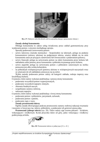 „Projekt współfinansowany ze środków Europejskiego Funduszu Społecznego”
47
Rys. 27. Nakrycie stołu dla dwóch osób na specjalną okazję [ opracowanie własne ]
Zasady obsługi konsumenta
Obsługa konsumenta to zakres usług świadczony przez zakład gastronomiczny przy
wydawaniu potraw z użyciem niezbędnego sprzętu.
Sposoby podawania (serwowania) potraw:
− serwis talerzowy (metoda niemiecka) – bezpośrednio na talerzach, polega na podaniu
konsumentowi potrawy ułożonej na podgrzanym talerzu, sztućce układa się na stole
konsumenta zaraz po przyjęciu zamówienia lub równocześnie z podawaniem potrawy;
− serwis francuski polega na serwowaniu potraw na talerz konsumenta przez kelnera lub
nakładaniu sobie potrawy przez konsumenta z półmiska trzymanego przez kelnera;
− serwis angielski polega na serwowaniu potraw z półmisków ustawionych na stoliku
pomocniczym albo wózku kelnerskim;
− na półmiskach wieloporcjowych (potrawy ułożone w wieloporcjowych naczyniach wraz
ze sztućcami do ich nakładania umieszcza się na stole).
Wybór metody podawania potraw zależy od kategorii zakładu, rodzaju imprezy oraz
kwalifikacji kelnera.
Czynności, które należy wykonać podchodząc z prawej strony konsumenta:
− podawanie wszystkich potraw wyporcjowanych,
− podawanie wszystkich napojów zimnych,
− zbieranie brudnych naczyń,
− uzupełnianie zastawy stołowej,
− nalewanie napojów.
Czynności, które należy wykonać podchodząc z lewej strony konsumenta:
− podawanie potraw z półmisków, jarzyniarek, nelsonek,
− podawanie potraw z patelni,
− podawanie zupy z wazy.
Zasady przenoszenia talerzy
Ogólna zasada obowiązująca podczas przenoszenia zastawy stołowej nakazuje trzymanie
i noszenie w lewej ręce tac, talerzy, półmisków, a podawanie ich gościowi prawą ręką.
Przenoszenie jednego talerza (rys. 28). Talerz należy ująć trzema palcami – kciukiem,
wskazującym i środkowym. Kciuk przyciska talerz od góry, palec wskazujący i środkowy
podtrzymują od dołu.
Rys. 28. Przenoszenie talerza w jednej ręce [13, s. 41 ]
 