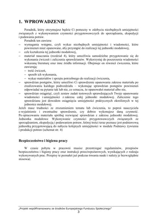 „Projekt współfinansowany ze środków Europejskiego Funduszu Społecznego”
3
1. WPROWADZENIE
Poradnik, który otrzymujesz będzie Ci pomocny w zdobyciu niezbędnych umiejętności
związanych z wykonywaniem czynności przygotowawczych do sporządzania, ekspedycji
i podawania potraw.
Poradnik ten zawiera:
− wymagania wstępne, czyli wykaz niezbędnych umiejętności i wiadomości, które
powinieneś mieć opanowane, aby przystąpić do realizacji tej jednostki modułowej,
− cele kształcenia tej jednostki modułowej,
− materiał nauczania (rozdział 4), który umożliwia samodzielne przygotowanie się do
wykonania ćwiczeń i zaliczenia sprawdzianów. Wykorzystaj do poszerzenia wiadomości
wskazaną literaturę oraz inne źródła informacji. Obejmuje on również ćwiczenia, które
zawierają:
− treść ćwiczeń,
− sposób ich wykonania,
− wykaz materiałów i sprzętu potrzebnego do realizacji ćwiczenia,
− sprawdzian postępów, który umożliwi Ci sprawdzenie opanowania zakresu materiału po
zrealizowaniu każdego podrozdziału – wykonując sprawdzian postępów powinieneś
odpowiadać na pytanie tak lub nie, co oznacza, że opanowałeś materiał albo nie,
− sprawdzian osiągnięć, czyli zestaw zadań testowych sprawdzających Twoje opanowanie
wiadomości i umiejętności z zakresu całej jednostki modułowej. Zaliczenie tego
sprawdzianu jest dowodem osiągnięcia umiejętności praktycznych określonych w tej
jednostce modułowej.
Jeżeli masz trudności ze zrozumieniem tematu lub ćwiczenia, to poproś nauczyciela
o wyjaśnienie i ewentualne sprawdzenie, czy dobrze wykonujesz daną czynność.
Po opracowaniu materiału spróbuj rozwiązać sprawdzian z zakresu jednostki modułowej.
Jednostka modułowa: Wykonywanie czynności przygotowawczych związanych ze
sporządzaniem, ekspedycją i podawaniem potraw, której treści teraz poznasz jest podstawową
jednostką przygotowującą do nabycia kolejnych umiejętności w module Podstawy żywienia
i produkcji potraw (schemat str. 4)
Bezpieczeństwo i higiena pracy
W czasie pobytu w pracowni musisz przestrzegać regulaminów, przepisów
bezpieczeństwa i higieny pracy oraz instrukcji przeciwpożarowych, wynikających z rodzaju
wykonywanych prac. Przepisy te poznałeś już podczas trwania nauki i należy je bezwzględnie
stosować.
 