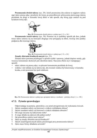 „Projekt współfinansowany ze środków Europejskiego Funduszu Społecznego”
48
Przenoszenie dwóch talerzy (rys. 29). Jeżeli przenosimy dwa talerze to najpierw należy
ująć talerz prawą ręką i przełożyć do lewej, po prawidłowym uchwyceniu pierwszego talerza
przekłada się drugi w kierunku lewej dłoni w taki sposób, aby brzeg jego znalazł się pod
kciukiem lewej ręki.
Rys. 29. Przenoszenie dwóch talerzy w jednej ręce [ 13, s. 26 ]
Przenoszenie trzech talerzy (rys. 30). Przenosi się w podobny sposób jak dwa, jednak
trzeci talerz ustawia się na krawędzi drugiego oraz przegiętej na dłoni, tworząc dwa punkty
podparcia dla trzeciego talerza.
Rys. 30. Przenoszenie trzech talerzy w jednej ręce [ 13, s. 26 ]
Zasady zbierania brudnych naczyń (rys. 31).
Zmiana talerz powinna przebiegać w sposób szybki i sprawny, jednak dopiero wtedy, gdy
wszyscy konsumenci skończyli jeść określone danie. Naczynia zbiera się w następujący
sposób:
– talerz zabiera się prawą ręką i za plecami konsumenta przekłada do lewej,
– widelec i nóż układa się na talerzu tak, aby trzonek widelca był skierowany w kierunku
kciuka, a nóż powinien być pod widelcem.
Rys. 31. Przenoszenie talerza w jednej ręce sprzątanie talerzy z resztkami – potrójny chwyt [ 1, s. 198 ]
4.7.2. Pytania sprawdzające
Odpowiadając na pytania, sprawdzisz, czy jesteś przygotowany do wykonania ćwiczeń.
1. Jakimi zasadami należy się kierować w trakcie rozkładania obrusa?
2. Jakimi zasadami należy się kierować w trakcie składania obrusów?
3. Od czego zaczyna się nakrywanie stołu?
4. Z czego składa się nakrycie dla jednej osoby?
5. Jak prawidłowo należy nosić talerze?
6. Jakie są zasady zbierania naczyń brudnych?
7. Jakich zasad higienicznych należy przestrzegać przy przenoszeniu talerzy?
8. Jakie znasz formy składania serwetek?
 
