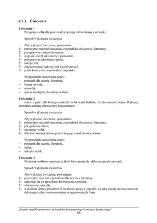 „Projekt współfinansowany ze środków Europejskiego Funduszu Społecznego”
49
4.7.3. Ćwiczenia
Ćwiczenie 1
Przygotuj stolik dla gości wykorzystując obrus lniany i serwetki.
Sposób wykonania ćwiczenia
Aby wykonać ćwiczenie, powinieneś:
1) przeczytać materiał nauczania z poradnika dla ucznia i literatury,
2) przygotować stanowisko pracy,
3) wypisać sprzęt jaki należy zgromadzić,
4) przygotować niezbędny sprzęt,
5) nakryć stół,
6) zaprezentować nakryty stół nauczycielowi,
7) jeżeli konieczne, wprowadzić poprawki.
Wyposażenie stanowiska pracy:
− poradnik dla ucznia, literatura,
− lniana serweta,
− serwetki,
− sprzęt niezbędny do nakrycia stołu.
Ćwiczenie 2
Jeden z gości, dla którego nakryłeś stolik wylał herbatę i trzeba zmienić obrus. Wykonaj
procedurę zmiany obrusa przy konsumencie.
Sposób wykonania ćwiczenia
Aby wykonać ćwiczenie, powinieneś:
1) przeczytać materiał nauczania z poradnika dla ucznia i literatury,
2) przygotować obrus,
3) uprzątnąć stolik,
4) dokonać zmiany obrusa przestrzegając zasad zmiany obrusa.
Wyposażenie stanowiska pracy:
− poradnik dla ucznia, literatura,
− obrus,
− nakryty stolik.
Ćwiczenie 3
Wykonaj możliwie największą ilość form prostych i dekoracyjnych serwetek.
Sposób wykonania ćwiczenia
Aby wykonać ćwiczenie, powinieneś:
1) przeczytać materiał z poradnika dla ucznia i literatury,
2) zapoznać się ze sposobami formowania serwetek,
3) uformować serwetki,
4) wykonane formy przedstawić na forum grupy i określić, na jaką okazję można stosować
dekoracje stołu z zastosowaniem przygotowanych form.
 
