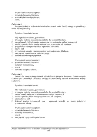 „Projekt współfinansowany ze środków Europejskiego Funduszu Społecznego”
50
Wyposażenie stanowiska pracy:
− poradnik dla ucznia, literatura,
− serwetki płócienne i papierowe,
− stolik.
Ćwiczenie 4
Przygotuj nakrycie stołu do śniadania dla czterech osób. Zwróć uwagę na prawidłowy
dobór bielizny stołowej.
Sposób wykonania ćwiczenia
Aby wykonać ćwiczenie, powinieneś:
1) przeczytać materiał nauczania z poradnika dla ucznia i literatury,
2) zapisać zasady, których należy przestrzegać przygotowując stół do konsumpcji,
3) ustalić czynności, które należy wykonać oraz przewidzieć ich kolejność,
4) przygotować niezbędny sprzęt do wykonania ćwiczenia,
5) nakryć stół,
6) przygotować serwetki z zastosowaniem wybranej metody składania,
7) nakryty stół zaprezentować na forum grupy,
8) dokonać ewentualnych poprawek.
Wyposażenie stanowiska pracy:
− poradnik dla ucznia, literatura,
− materiały piśmiennicze,
− zeszyt,
− serwetki, naczynia, sztućce.
Ćwiczenie 5
Goście, dla których przygotowałeś stół skończyli spożywać śniadanie. Zbierz naczynia
i sztućce po konsumpcji, zwracając uwagę na prawidłowy sposób przenoszenia talerzy
i sztućców.
Sposób wykonania ćwiczenia
Aby wykonać ćwiczenie, powinieneś:
1) przeczytać materiał nauczania z poradnika dla ucznia i literatury,
2) zapisać zasady związane ze zbieraniem naczyń po konsumpcji,
3) ustalić czynności, które należy wykonać oraz ich kolejność,
4) uporządkować stół,
5) dokonać analizy wykonanych prac i wyciągnąć wnioski, np. muszę poćwiczyć
przenoszenie talerzy.
Wyposażenie stanowiska pracy:
− poradnik dla ucznia, literatura,
− materiały piśmiennicze,
− zeszyt,
− nakryty stół z poprzedniego ćwiczenia.
 