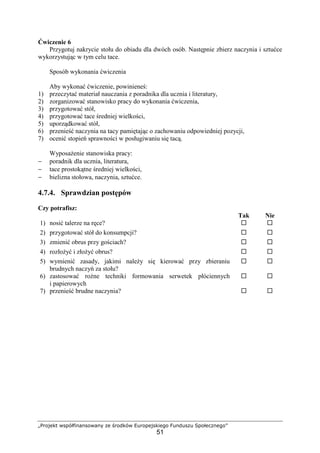 „Projekt współfinansowany ze środków Europejskiego Funduszu Społecznego”
51
Ćwiczenie 6
Przygotuj nakrycie stołu do obiadu dla dwóch osób. Następnie zbierz naczynia i sztućce
wykorzystując w tym celu tace.
Sposób wykonania ćwiczenia
Aby wykonać ćwiczenie, powinieneś:
1) przeczytać materiał nauczania z poradnika dla ucznia i literatury,
2) zorganizować stanowisko pracy do wykonania ćwiczenia,
3) przygotować stół,
4) przygotować tace średniej wielkości,
5) uporządkować stół,
6) przenieść naczynia na tacy pamiętając o zachowaniu odpowiedniej pozycji,
7) ocenić stopień sprawności w posługiwaniu się tacą.
Wyposażenie stanowiska pracy:
− poradnik dla ucznia, literatura,
− tace prostokątne średniej wielkości,
− bielizna stołowa, naczynia, sztućce.
4.7.4. Sprawdzian postępów
Czy potrafisz:
Tak Nie
1) nosić talerze na ręce? ! !
2) przygotować stół do konsumpcji? ! !
3) zmienić obrus przy gościach? ! !
4) rozłożyć i złożyć obrus? ! !
5) wymienić zasady, jakimi należy się kierować przy zbieraniu
brudnych naczyń za stołu?
! !
6) zastosować rożne techniki formowania serwetek płóciennych
i papierowych
! !
7) przenieść brudne naczynia? ! !
 