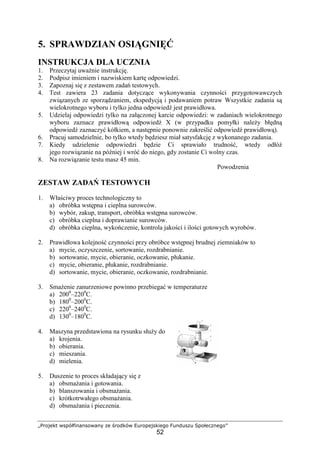 „Projekt współfinansowany ze środków Europejskiego Funduszu Społecznego”
52
5. SPRAWDZIAN OSIĄGNIĘĆ
INSTRUKCJA DLA UCZNIA
1. Przeczytaj uważnie instrukcję.
2. Podpisz imieniem i nazwiskiem kartę odpowiedzi.
3. Zapoznaj się z zestawem zadań testowych.
4. Test zawiera 23 zadania dotyczące wykonywania czynności przygotowawczych
związanych ze sporządzaniem, ekspedycją i podawaniem potraw Wszystkie zadania są
wielokrotnego wyboru i tylko jedna odpowiedź jest prawidłowa.
5. Udzielaj odpowiedzi tylko na załączonej karcie odpowiedzi: w zadaniach wielokrotnego
wyboru zaznacz prawidłową odpowiedź X (w przypadku pomyłki należy błędną
odpowiedź zaznaczyć kółkiem, a następnie ponownie zakreślić odpowiedź prawidłową).
6. Pracuj samodzielnie, bo tylko wtedy będziesz miał satysfakcję z wykonanego zadania.
7. Kiedy udzielenie odpowiedzi będzie Ci sprawiało trudność, wtedy odłóż
jego rozwiązanie na później i wróć do niego, gdy zostanie Ci wolny czas.
8. Na rozwiązanie testu masz 45 min.
Powodzenia
ZESTAW ZADAŃ TESTOWYCH
1. Właściwy proces technologiczny to
a) obróbka wstępna i cieplna surowców.
b) wybór, zakup, transport, obróbka wstępna surowców.
c) obróbka cieplna i doprawianie surowców.
d) obróbka cieplna, wykończenie, kontrola jakości i ilości gotowych wyrobów.
2. Prawidłowa kolejność czynności przy obróbce wstępnej brudnej ziemniaków to
a) mycie, oczyszczenie, sortowanie, rozdrabnianie.
b) sortowanie, mycie, obieranie, oczkowanie, płukanie.
c) mycie, obieranie, płukanie, rozdrabnianie.
d) sortowanie, mycie, obieranie, oczkowanie, rozdrabnianie.
3. Smażenie zanurzeniowe powinno przebiegać w temperaturze
a) 2000
–2200
C.
b) 1800
–2000
C.
c) 2200
–2400
C.
d) 1300
–1800
C.
4. Maszyna przedstawiona na rysunku służy do
a) krojenia.
b) obierania.
c) mieszania.
d) mielenia.
5. Duszenie to proces składający się z
a) obsmażania i gotowania.
b) blanszowania i obsmażania.
c) krótkotrwałego obsmażania.
d) obsmażania i pieczenia.
 