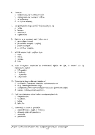 „Projekt współfinansowany ze środków Europejskiego Funduszu Społecznego”
53
6. Tłuszcze
a) rozpuszczają się w zimnej wodzie.
b) rozpuszczają się w gorącej wodzie.
c) są bezbarwne.
d) są cięższe od wody.
7. Do sporządzania mięsnej masy mielonej używa się
a) wilka.
b) bemaru.
c) autoklawu.
d) szybkowaru.
8. Surówki są to potrawy z warzyw i owoców
a) po obróbce cieplnej.
b) po obróbce wstępnej i cieplnej.
c) przetworzonych.
d) po obróbce wstępnej.
9. NNKT w dużej ilości znajdują się w
a) oleju.
b) maśle.
c) smalcu.
d) łoju.
10. Jeżeli wydajność obieraczki do ziemniaków wynosi 90 kg/h, to obranie 225 kg
ziemniaków zajmie
a) 0,5 godziny.
b) 2 godziny.
c) 1,5 godziny.
d) 2,5 godziny.
11. Organizacja stanowiska pracy zależy od
a) możliwości finansowych zakładu gastronomicznego.
b) bazy zakładu gastronomicznego.
c) asortymentu potraw serwowanych w zakładzie gastronomicznym.
d) rodzaju wykonywanych czynności.
12. Podczas trybowania mięsa kucharz musi posługiwać się
a) ostrym nożem.
b) widelcem.
c) łyżką.
d) łyżeczką.
13. Konwekcja to jeden ze sposobów
a) rozchodzenia się ciepła w potrawie.
b) działania mikrofal na potrawę.
c) smażenia.
d) gotowania.
 