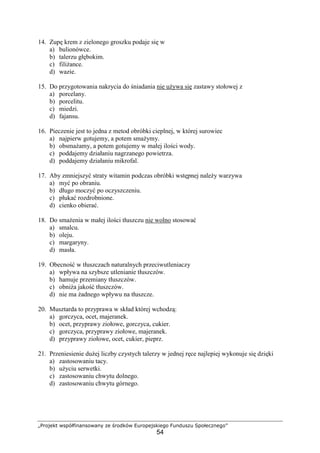 „Projekt współfinansowany ze środków Europejskiego Funduszu Społecznego”
54
14. Zupę krem z zielonego groszku podaje się w
a) bulionówce.
b) talerzu głębokim.
c) filiżance.
d) wazie.
15. Do przygotowania nakrycia do śniadania nie używa się zastawy stołowej z
a) porcelany.
b) porcelitu.
c) miedzi.
d) fajansu.
16. Pieczenie jest to jedna z metod obróbki cieplnej, w której surowiec
a) najpierw gotujemy, a potem smażymy.
b) obsmażamy, a potem gotujemy w małej ilości wody.
c) poddajemy działaniu nagrzanego powietrza.
d) poddajemy działaniu mikrofal.
17. Aby zmniejszyć straty witamin podczas obróbki wstępnej należy warzywa
a) myć po obraniu.
b) długo moczyć po oczyszczeniu.
c) płukać rozdrobnione.
d) cienko obierać.
18. Do smażenia w małej ilości tłuszczu nie wolno stosować
a) smalcu.
b) oleju.
c) margaryny.
d) masła.
19. Obecność w tłuszczach naturalnych przeciwutleniaczy
a) wpływa na szybsze utlenianie tłuszczów.
b) hamuje przemiany tłuszczów.
c) obniża jakość tłuszczów.
d) nie ma żadnego wpływu na tłuszcze.
20. Musztarda to przyprawa w skład której wchodzą:
a) gorczyca, ocet, majeranek.
b) ocet, przyprawy ziołowe, gorczyca, cukier.
c) gorczyca, przyprawy ziołowe, majeranek.
d) przyprawy ziołowe, ocet, cukier, pieprz.
21. Przeniesienie dużej liczby czystych talerzy w jednej ręce najlepiej wykonuje się dzięki
a) zastosowaniu tacy.
b) użyciu serwetki.
c) zastosowaniu chwytu dolnego.
d) zastosowaniu chwytu górnego.
 