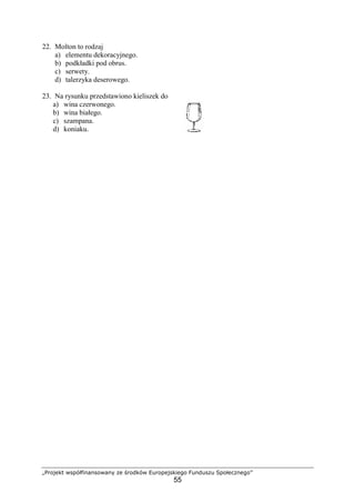 „Projekt współfinansowany ze środków Europejskiego Funduszu Społecznego”
55
22. Molton to rodzaj
a) elementu dekoracyjnego.
b) podkładki pod obrus.
c) serwety.
d) talerzyka deserowego.
23. Na rysunku przedstawiono kieliszek do
a) wina czerwonego.
b) wina białego.
c) szampana.
d) koniaku.
 