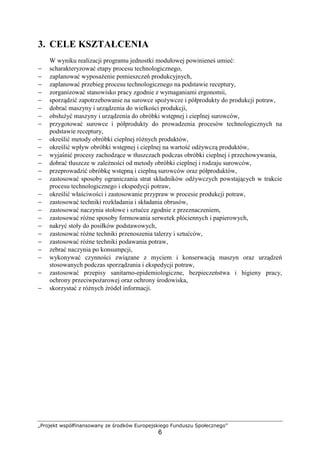 „Projekt współfinansowany ze środków Europejskiego Funduszu Społecznego”
6
3. CELE KSZTAŁCENIA
W wyniku realizacji programu jednostki modułowej powinieneś umieć:
− scharakteryzować etapy procesu technologicznego,
− zaplanować wyposażenie pomieszczeń produkcyjnych,
− zaplanować przebieg procesu technologicznego na podstawie receptury,
− zorganizować stanowisko pracy zgodnie z wymaganiami ergonomii,
− sporządzić zapotrzebowanie na surowce spożywcze i półprodukty do produkcji potraw,
− dobrać maszyny i urządzenia do wielkości produkcji,
− obsłużyć maszyny i urządzenia do obróbki wstępnej i cieplnej surowców,
− przygotować surowce i półprodukty do prowadzenia procesów technologicznych na
podstawie receptury,
− określić metody obróbki cieplnej różnych produktów,
− określić wpływ obróbki wstępnej i cieplnej na wartość odżywczą produktów,
− wyjaśnić procesy zachodzące w tłuszczach podczas obróbki cieplnej i przechowywania,
− dobrać tłuszcze w zależności od metody obróbki cieplnej i rodzaju surowców,
− przeprowadzić obróbkę wstępną i cieplną surowców oraz półproduktów,
− zastosować sposoby ograniczania strat składników odżywczych powstających w trakcie
procesu technologicznego i ekspedycji potraw,
− określić właściwości i zastosowanie przypraw w procesie produkcji potraw,
− zastosować techniki rozkładania i składania obrusów,
− zastosować naczynia stołowe i sztućce zgodnie z przeznaczeniem,
− zastosować różne sposoby formowania serwetek płóciennych i papierowych,
− nakryć stoły do posiłków podstawowych,
− zastosować różne techniki przenoszenia talerzy i sztućców,
− zastosować różne techniki podawania potraw,
− zebrać naczynia po konsumpcji,
− wykonywać czynności związane z myciem i konserwacją maszyn oraz urządzeń
stosowanych podczas sporządzania i ekspedycji potraw,
− zastosować przepisy sanitarno-epidemiologiczne, bezpieczeństwa i higieny pracy,
ochrony przeciwpożarowej oraz ochrony środowiska,
− skorzystać z różnych źródeł informacji.
 