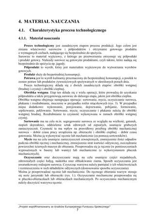 „Projekt współfinansowany ze środków Europejskiego Funduszu Społecznego”
7
4. MATERIAŁ NAUCZANIA
4.1. Charakterystyka procesu technologicznego
4.1.1. Materiał nauczania
Proces technologiczny jest zasadniczym etapem procesu produkcji. Jego celem jest
zmiana właściwości surowców i półproduktów i otrzymanie gotowego produktu
o wymaganych cechach, nadającego się bezpośrednio do spożycia.
Surowiec to materiał wyjściowy, z którego po przetworzeniu otrzymuje się półprodukt
i produkt gotowy. Niekiedy surowce są gotowymi produktami, czyli takimi, które nadają się
bezpośrednio do spożycia np. jagody.
Półprodukt to wyrób, który jest materiałem wyjściowym do wytwarzania wyrobów
gotowych.
Produkt służy do bezpośredniej konsumpcji.
Potrawa jest to wyrób kulinarny przeznaczony do bezpośredniej konsumpcji, a posiłek to
zestaw potraw lub produktów żywnościowych spożywanych w określonych porach dnia.
Proces technologiczny składa się z dwóch zasadniczych etapów: obróbki wstępnej
(brudnej i czystej) i obróbki cieplnej.
Obróbka wstępna. Etap ten składa się z wielu operacji, które prowadzą do uzyskania
półproduktu a także przygotowują surowiec do dalszego etapu, jakim jest obróbka cieplna.
Obróbka wstępna obejmuje następujące operacje: sortowanie, mycie, oczyszczanie surowca,
płukanie i rozdrabnianie, moczenie w przypadku roślin strączkowych (rys. 3). W przypadku
mięsa dodatkowo: wykrawanie, porcjowanie, dojrzewanie, pobijanie, formowanie,
szpikowanie, peklowanie. Sortowanie, mycie, oczyszczanie i płukanie należą do obróbki
wstępnej brudnej. Rozdrabnianie to czynność wykonywana w ramach obróbki wstępnej
czystej.
Sortowanie ma na celu m.in. segregowanie surowca ze względu na wielkość, gatunek,
stopień dojrzałości, oddzielenie sztuk zdrowych od zepsutych, usunięcie grubszych
zanieczyszczeń. Czynność ta ma wpływ na prawidłowy przebieg obróbki mechanicznej
surowca – dobór czasu pracy urządzenia np. obieraczki i obróbki cieplnej – dobór czasu
gotowania. Można ją wykonywać ręcznie lub mechanicznie (za pomocą sortowników).
Mycie ma na celu usunięcie zanieczyszczeń zewnętrznych, zmniejszenie ilości odpadów
podczas obróbki ręcznej i mechanicznej, zmniejszenie strat wartości odżywczej, oszczędzanie
powierzchni ściernych maszyn do obierania. Przeprowadza się je ręcznie (w pomieszczeniach
wyposażonych w baseny lub wanny) lub mechanicznie (z wykorzystaniem płuczek
mechanicznych).
Oczyszczanie oraz doczyszczanie mają na celu usunięcie części niejadalnych,
zdrewniałych części łodyg, naskórka oraz obłuskiwanie ziarna. Sposób oczyszczania jest
uwarunkowany rodzajem surowca. Czyszcząc warzywa należy pamiętać o ich właściwościach
i rozmieszczeniu w nich składników odżywczych (dostosowanie sposobu oczyszczania).
Można je przeprowadzać ręcznie lub mechanicznie. Do ręcznego obierania warzyw stosuje
się noże jarzyniaki lub obieraczki (rys. 1.). Oczyszczanie mechaniczne przeprowadza się
w płuczko-obieraczkach lub obieraczkach mechanicznych. Po oczyszczaniu mechanicznym
należy doczyścić warzywa ręcznie.
 