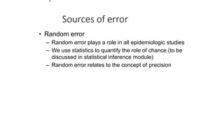 1
Sources of error
• Random error
– Random error plays a role in all epidemiologic studies
– We use statistics to quantify the role of chance (to be
discussed in statistical inference module)
– Random error relates to the concept of precision
 