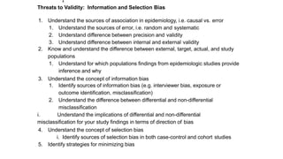 Threats to Validity: Information and Selection Bias
1. Understand the sources of association in epidemiology, i.e. causal vs. error
1. Understand the sources of error, i.e. random and systematic
2. Understand difference between precision and validity
3. Understand difference between internal and external validity
2. Know and understand the difference between external, target, actual, and study
populations
1. Understand for which populations findings from epidemiologic studies provide
inference and why
3. Understand the concept of information bias
1. Identify sources of information bias (e.g. interviewer bias, exposure or
outcome identification, misclassification)
2. Understand the difference between differential and non-differential
misclassification
i. Understand the implications of differential and non-differential
misclassification for your study findings in terms of direction of bias
4. Understand the concept of selection bias
i. Identify sources of selection bias in both case-control and cohort studies
5. Identify strategies for minimizing bias
1
 
