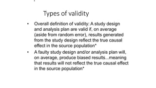 1
Types of validity
• Overall definition of validity: A study design
and analysis plan are valid if, on average
(aside from random error), results generated
from the study design reflect the true causal
effect in the source population*
• A faulty study design and/or analysis plan will,
on average, produce biased results...meaning
that results will not reflect the true causal effect
in the source population*
 