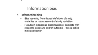 1
Information bias
• Information bias
– Bias resulting from flawed definition of study
variables or measurement of study variables
– Results in erroneous classification of subjects with
regard to exposure and/or outcome – this is called
misclassification
 