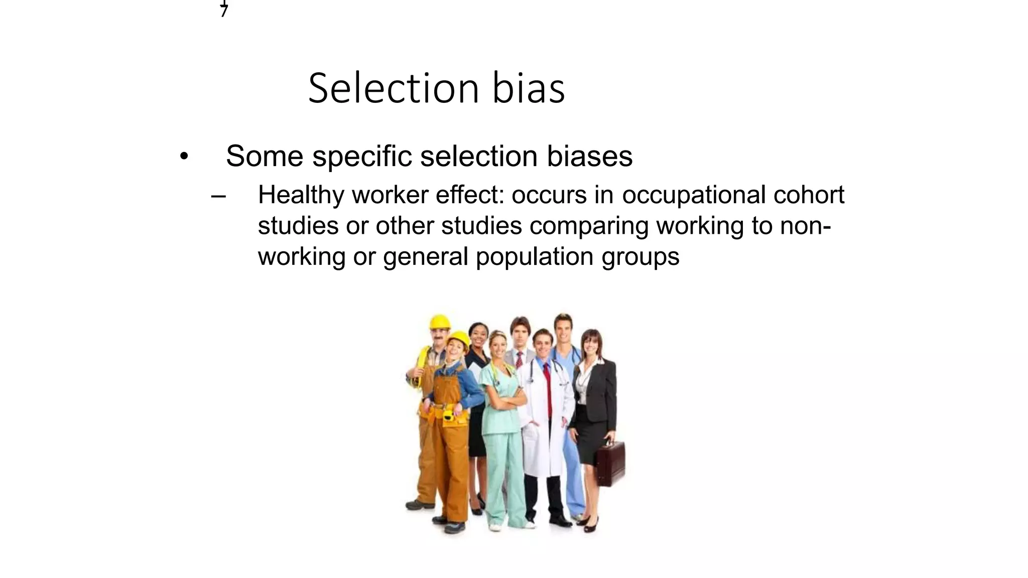 Selection bias
• Some specific selection biases
– Healthy worker effect: occurs in occupational cohort
studies or other studies comparing working to non-
working or general population groups
1
7
 