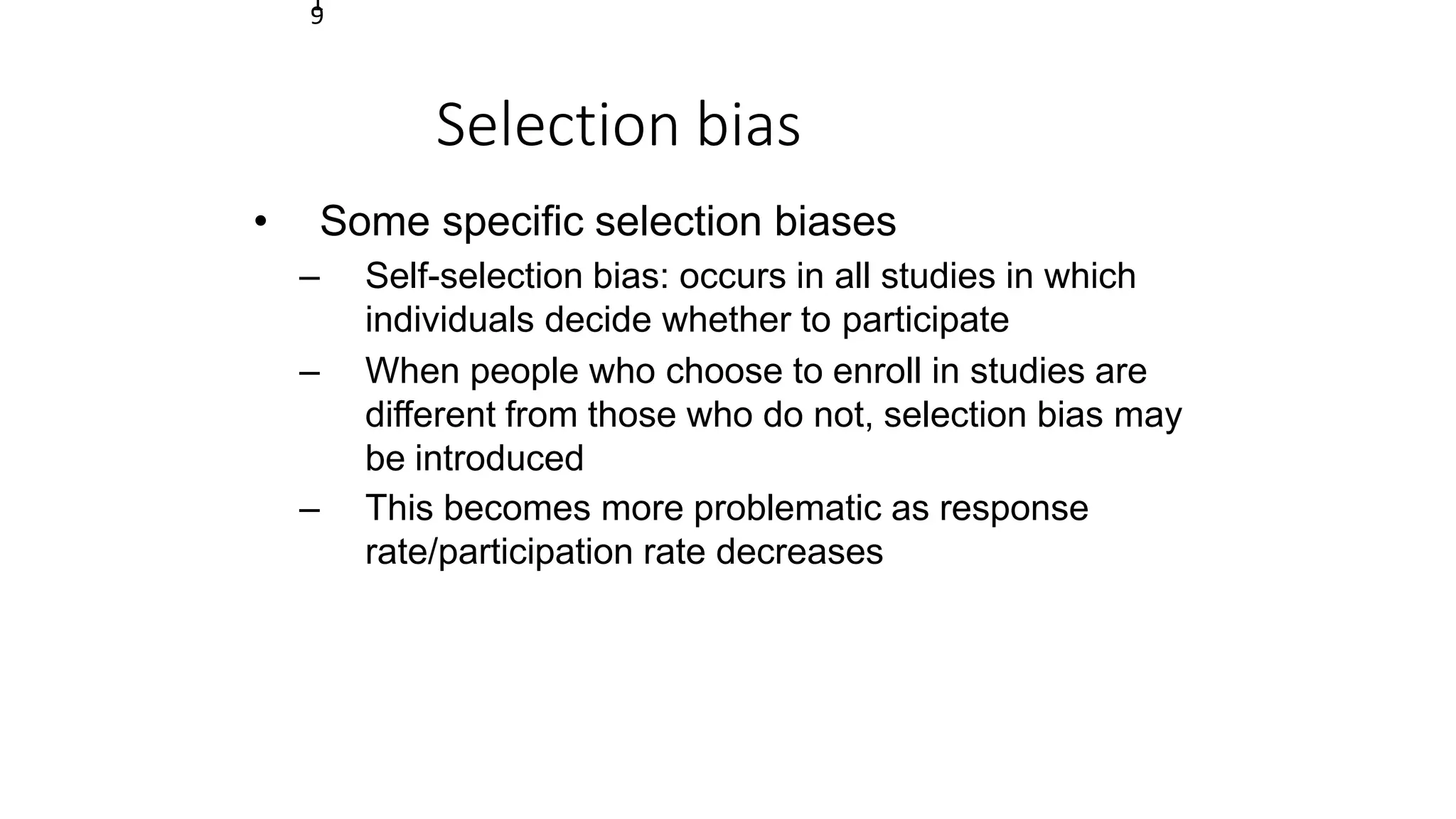 1
9
Selection bias
• Some specific selection biases
– Self-selection bias: occurs in all studies in which
individuals decide whether to participate
– When people who choose to enroll in studies are
different from those who do not, selection bias may
be introduced
– This becomes more problematic as response
rate/participation rate decreases
 