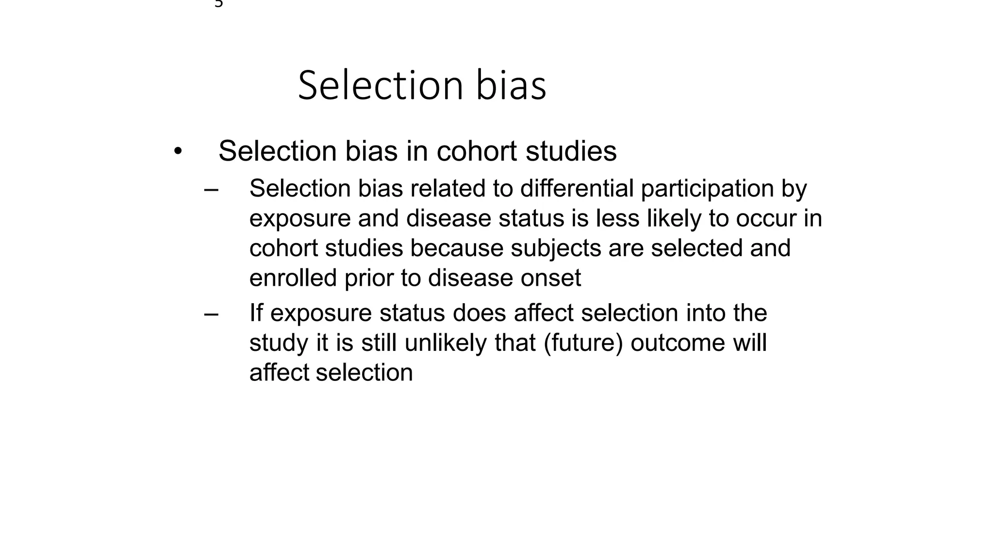 5
Selection bias
• Selection bias in cohort studies
– Selection bias related to differential participation by
exposure and disease status is less likely to occur in
cohort studies because subjects are selected and
enrolled prior to disease onset
– If exposure status does affect selection into the
study it is still unlikely that (future) outcome will
affect selection
 