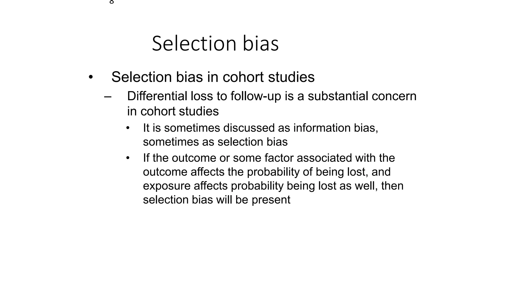8
Selection bias
• Selection bias in cohort studies
– Differential loss to follow-up is a substantial concern
in cohort studies
• It is sometimes discussed as information bias,
sometimes as selection bias
• If the outcome or some factor associated with the
outcome affects the probability of being lost, and
exposure affects probability being lost as well, then
selection bias will be present
 
