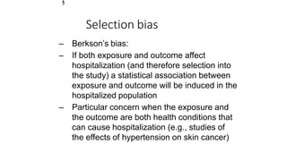 1
3
Selection bias
– Berkson’s bias:
– If both exposure and outcome affect
hospitalization (and therefore selection into
the study) a statistical association between
exposure and outcome will be induced in the
hospitalized population
– Particular concern when the exposure and
the outcome are both health conditions that
can cause hospitalization (e.g., studies of
the effects of hypertension on skin cancer)
 