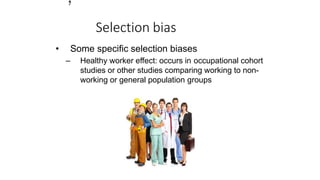 Selection bias
• Some specific selection biases
– Healthy worker effect: occurs in occupational cohort
studies or other studies comparing working to non-
working or general population groups
1
7
 