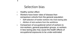 1
8
Selection bias
– Healthy worker effect:
– Workers have lower rates of disease than
comparison cohorts from the general population
• Self-selection of hardier workers into more taxing jobs
• Attrition of sick workers from the workforce
– Comparison of occupational cohort of workers to
non-workers, general population groups, or workers
in less taxing jobs may cause the health effects of
occupational exposures to be under-estimated
 