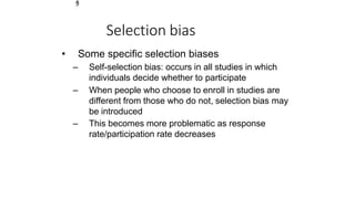 1
9
Selection bias
• Some specific selection biases
– Self-selection bias: occurs in all studies in which
individuals decide whether to participate
– When people who choose to enroll in studies are
different from those who do not, selection bias may
be introduced
– This becomes more problematic as response
rate/participation rate decreases
 