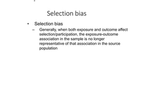 2
Selection bias
• Selection bias
– Generally, when both exposure and outcome affect
selection/participation, the exposure-outcome
association in the sample is no longer
representative of that association in the source
population
 