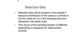 2
8
Selection bias
• Selection bias will be present in the sample if
exposure distribution in the cases or controls is
not the same as it is in the diseased and non-
diseased in the study base
• This occurs if the sampling fraction is different
depending on exposure for cases and/or
controls
 