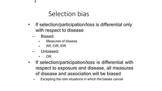 3
4
Selection bias
• If selection/participation/loss is differential only
with respect to disease
– Biased:
•
•
•
Measures of disease
AR, CIR, IDR
– Unbiased:
OR
• If selection/participation/loss is differential with
respect to exposure and disease, all measures
of disease and association will be biased
– Excepting the rare situations in which the biases cancel
 