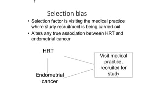 • Selection factor is visiting the medical practice
where study recruitment is being carried out
• Alters any true association between HRT and
endometrial cancer
HRT
Endometrial
cancer
Visit medical
practice,
recruited for
study
Selection bias
3
7
 