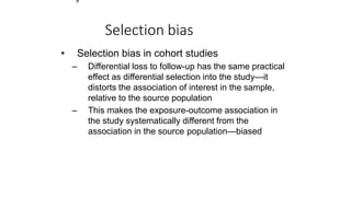 9
Selection bias
• Selection bias in cohort studies
– Differential loss to follow-up has the same practical
effect as differential selection into the study—it
distorts the association of interest in the sample,
relative to the source population
– This makes the exposure-outcome association in
the study systematically different from the
association in the source population—biased
 