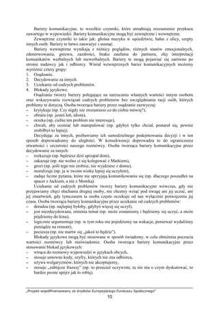„Projekt współfinansowany ze środków Europejskiego Funduszu Społecznego”
10
Bariery komunikacyjne, to wszelkie czynniki, które utrudniają zrozumienie przekazu
zawartego w wypowiedzi. Bariery komunikacyjne mogą być zewnętrzne i wewnętrzne.
Zewnętrzne czynniki to takie jak: głośna muzyka w sąsiedztwie, hałas z ulicy, szepty
innych osób. Bariery te łatwo zauwaŜyć i usunąć.
Bariery wewnętrzne wynikają z róŜnicy poglądów, róŜnych stanów emocjonalnych,
zdenerwowania, gniewu, zazdrości, braku zaufania do partnera, złej interpretacji
komunikatów werbalnych lub niewerbalnych. Bariery te mogą pojawiać się zarówno po
stronie nadawcy jak i odbiorcy. Wśród wewnętrznych barier komunikacyjnych moŜemy
wyróŜnić cztery grupy:
1. Osądzanie.
2. Decydowanie za innych.
3. Uciekanie od cudzych problemów.
4. Blokady językowe.
Osądzanie tworzy bariery polegające na narzucaniu własnych wartości innym osobom
oraz wskazywaniu rozwiązań cudzych problemów bez uwzględniania racji osób, których
problemy te dotyczą. Osoba tworząca bariery przez osądzanie zazwyczaj:
−−−− krytykuje (np. Czy nigdy nie zrozumiesz co do ciebie mówię?),
−−−− obraŜa (np. jesteś leń, idiota),
−−−− orzeka (np. ciebie ten problem nie interesuje),
−−−− chwali, aby oceniać lub manipulować (np. gdybyś tylko chciał, postarał się, pewnie
zrobiłbyś to lepiej).
Decydując za innych, pozbawiamy ich samodzielnego podejmowania decyzji i w ten
sposób doprowadzamy do uległości. W konsekwencji doprowadza to do ograniczenia
otwartości i szczerości naszego rozmówcy. Osoba tworząca bariery komunikacyjne przez
decydowanie za innych:
−−−− rozkazuje (np. będziesz dziś sprzątał dom),
−−−− zakazuje (np. nie wolno ci się kolegować z Markiem),
−−−− grozi (np. jeśli tego nie zrobisz, nie wyjdziesz z domu),
−−−− moralizuje (np. ja w twoim wieku lepiej się uczyłem),
−−−− zadaje liczne pytania, które nie sprzyjają komunikowaniu się (np. dlaczego poszedłeś na
spacer z Jackiem, a nie z Moniką).
Uciekanie od cudzych problemów tworzy bariery komunikacyjne wówczas, gdy nie
przejawiamy chęci słuchania drugiej osoby, nie chcemy wziąć pod uwagę ani jej uczuć, ani
jej zmartwień, gdy tymczasem ta osoba często oczekuje od nas wyłącznie poświęcenia jej
czasu. Osoba tworząca bariery komunikacyjne przez uciekanie od cudzych problemów:
−−−− doradza (np. najlepiej byłoby, gdybyś więcej się uczył),
−−−− jest niezdecydowana, zmienia temat (np. moŜe zostaniemy i będziemy się uczyć, a moŜe
pójdziemy do kina),
−−−− logicznie argumentuje (np. w tym roku nie pojedziemy na wakacje, poniewaŜ wydaliśmy
pieniądze na remont),
−−−− pociesza (np. nie martw się „jakoś to będzie”).
Blokady językowe mogą być stosowane w sposób świadomy, w celu obniŜenia poczucia
wartości rozmówcy lub nieświadomie. Osoba tworząca bariery komunikacyjne przez
stosowanie blokad językowych:
−−−− wtrąca do rozmowy wypowiedzi w językach obcych,
−−−− stosuje umowne kody, szyfry, których nie zna odbiorca,
−−−− uŜywa wulgaryzmów, których nie akceptujemy,
−−−− stosuje „zabójcze frazesy” (np. to przecieŜ oczywiste, tu nie ma o czym dyskutować, to
bardzo proste spójrz jak to robię).
 