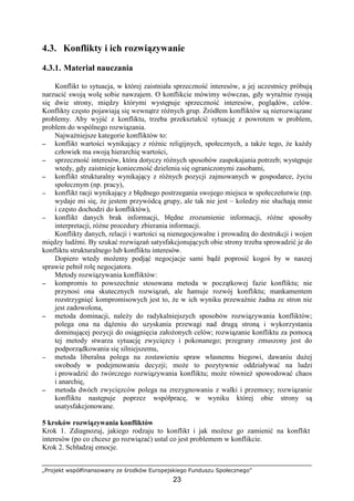 „Projekt współfinansowany ze środków Europejskiego Funduszu Społecznego”
23
4.3. Konflikty i ich rozwiązywanie
4.3.1. Materiał nauczania
Konflikt to sytuacja, w której zaistniała sprzeczność interesów, a jej uczestnicy próbują
narzucić swoją wolę sobie nawzajem. O konflikcie mówimy wówczas, gdy wyraźnie rysują
się dwie strony, między którymi występuje sprzeczność interesów, poglądów, celów.
Konflikty często pojawiają się wewnątrz róŜnych grup. Źródłem konfliktów są nierozwiązane
problemy. Aby wyjść z konfliktu, trzeba przekształcić sytuację z powrotem w problem,
problem do wspólnego rozwiązania.
NajwaŜniejsze kategorie konfliktów to:
−−−− konflikt wartości wynikający z róŜnic religijnych, społecznych, a takŜe tego, Ŝe kaŜdy
człowiek ma swoją hierarchię wartości,
−−−− sprzeczność interesów, która dotyczy róŜnych sposobów zaspokajania potrzeb; występuje
wtedy, gdy zaistnieje konieczność dzielenia się ograniczonymi zasobami,
−−−− konflikt strukturalny wynikający z róŜnych pozycji zajmowanych w gospodarce, Ŝyciu
społecznym (np. pracy),
−−−− konflikt racji wynikający z błędnego postrzegania swojego miejsca w społeczeństwie (np.
wydaje mi się, Ŝe jestem przywódcą grupy, ale tak nie jest – koledzy nie słuchają mnie
i często dochodzi do konfliktów),
−−−− konflikt danych brak informacji, błędne zrozumienie informacji, róŜne sposoby
interpretacji, róŜne procedury zbierania informacji.
Konflikty danych, relacji i wartości są nienegocjowalne i prowadzą do destrukcji i wojen
między ludźmi. By szukać rozwiązań satysfakcjonujących obie strony trzeba sprowadzić je do
konfliktu strukturalnego lub konfliktu interesów.
Dopiero wtedy moŜemy podjąć negocjacje sami bądź poprosić kogoś by w naszej
sprawie pełnił rolę negocjatora.
Metody rozwiązywania konfliktów:
−−−− kompromis to powszechnie stosowana metoda w początkowej fazie konfliktu; nie
przynosi ona skutecznych rozwiązań, ale hamuje rozwój konfliktu; mankamentem
rozstrzygnięć kompromisowych jest to, Ŝe w ich wyniku przewaŜnie Ŝadna ze stron nie
jest zadowolona,
−−−− metoda dominacji, naleŜy do radykalniejszych sposobów rozwiązywania konfliktów;
polega ona na dąŜeniu do uzyskania przewagi nad drugą stroną i wykorzystania
dominującej pozycji do osiągnięcia załoŜonych celów; rozwiązanie konfliktu za pomocą
tej metody stwarza sytuację zwycięzcy i pokonanego; przegrany zmuszony jest do
podporządkowania się silniejszemu,
−−−− metoda liberalna polega na zostawieniu spraw własnemu biegowi, dawaniu duŜej
swobody w podejmowaniu decyzji; moŜe to pozytywnie oddziaływać na ludzi
i prowadzić do twórczego rozwiązywania konfliktu; moŜe równieŜ spowodować chaos
i anarchię,
−−−− metoda dwóch zwycięzców polega na zrezygnowaniu z walki i przemocy; rozwiązanie
konfliktu następuje poprzez współpracę, w wyniku której obie strony są
usatysfakcjonowane.
5 kroków rozwiązywania konfliktów
Krok 1. Zdiagnozuj, jakiego rodzaju to konflikt i jak moŜesz go zamienić na konflikt
interesów (po co chcesz go rozwiązać) ustal co jest problemem w konflikcie.
Krok 2. Schładzaj emocje.
 