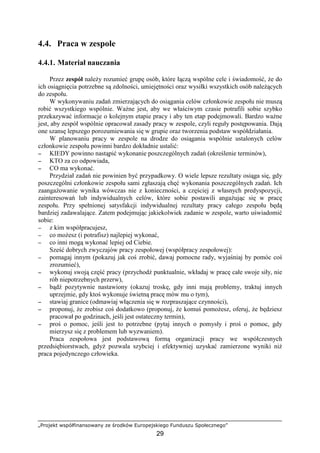 „Projekt współfinansowany ze środków Europejskiego Funduszu Społecznego”
29
4.4. Praca w zespole
4.4.1. Materiał nauczania
Przez zespół naleŜy rozumieć grupę osób, które łączą wspólne cele i świadomość, Ŝe do
ich osiągnięcia potrzebne są zdolności, umiejętności oraz wysiłki wszystkich osób naleŜących
do zespołu.
W wykonywaniu zadań zmierzających do osiągania celów członkowie zespołu nie muszą
robić wszystkiego wspólnie. WaŜne jest, aby we właściwym czasie potrafili sobie szybko
przekazywać informacje o kolejnym etapie pracy i aby ten etap podejmowali. Bardzo waŜne
jest, aby zespół wspólnie opracował zasady pracy w zespole, czyli reguły postępowania. Dają
one szansę lepszego porozumiewania się w grupie oraz tworzenia podstaw współdziałania.
W planowaniu pracy w zespole na drodze do osiągania wspólnie ustalonych celów
członkowie zespołu powinni bardzo dokładnie ustalić:
−−−− KIEDY powinno nastąpić wykonanie poszczególnych zadań (określenie terminów),
−−−− KTO za co odpowiada,
−−−− CO ma wykonać.
Przydział zadań nie powinien być przypadkowy. O wiele lepsze rezultaty osiąga się, gdy
poszczególni członkowie zespołu sami zgłaszają chęć wykonania poszczególnych zadań. Ich
zaangaŜowanie wynika wówczas nie z konieczności, a częściej z własnych predyspozycji,
zainteresowań lub indywidualnych celów, które sobie postawili angaŜując się w pracę
zespołu. Przy spełnionej satysfakcji indywidualnej rezultaty pracy całego zespołu będą
bardziej zadawalające. Zatem podejmując jakiekolwiek zadanie w zespole, warto uświadomić
sobie:
−−−− z kim współpracujesz,
−−−− co moŜesz (i potrafisz) najlepiej wykonać,
−−−− co inni mogą wykonać lepiej od Ciebie.
Sześć dobrych zwyczajów pracy zespołowej (współpracy zespołowej):
−−−− pomagaj innym (pokazuj jak coś zrobić, dawaj pomocne rady, wyjaśniaj by pomóc coś
zrozumieć),
−−−− wykonuj swoją część pracy (przychodź punktualnie, wkładaj w pracę całe swoje siły, nie
rób niepotrzebnych przerw),
−−−− bądź pozytywnie nastawiony (okazuj troskę, gdy inni mają problemy, traktuj innych
uprzejmie, gdy ktoś wykonuje świetną pracę mów mu o tym),
−−−− stawiaj granice (odmawiaj włączenia się w rozpraszające czynności),
−−−− proponuj, Ŝe zrobisz coś dodatkowo (proponuj, Ŝe komuś pomoŜesz, oferuj, Ŝe będziesz
pracował po godzinach, jeśli jest ostateczny termin),
−−−− proś o pomoc, jeśli jest to potrzebne (pytaj innych o pomysły i proś o pomoc, gdy
mierzysz się z problemem lub wyzwaniem).
Praca zespołowa jest podstawową formą organizacji pracy we współczesnych
przedsiębiorstwach, gdyŜ pozwala szybciej i efektywniej uzyskać zamierzone wyniki niŜ
praca pojedynczego człowieka.
 