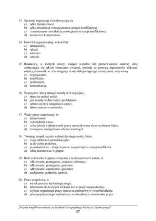 „Projekt współfinansowany ze środków Europejskiego Funduszu Społecznego”
37
13. Sprawne negocjacje charakteryzują się
a) tylko dynamizmem.
b) tylko trwałością rozwiązywania sytuacji konfliktowej.
c) dynamizmem i trwałością rozwiązania sytuacji konfliktowej.
d) zawarciem kompromisu.
14. Konflikt negocjowalny, to konflikt
a) strukturalny.
b) relacji.
c) wartości.
d) danych.
15. Rozmowy, w których strony, mające wspólne lub przeciwstawne interesy albo
zmierzające się takimi interesami związać, próbują za pomocą argumentów pokonać
róŜnicę stanowisk w celu osiągnięcia satysfakcjonującego rozwiązania, nazywamy
a) negocjacjami.
b) konfliktem.
c) problemem.
d) komunikacją.
16. Negocjator, który stosuje twardy styl negocjacji
a) stara się unikać walki.
b) jest twardy wobec ludzi i problemów.
c) upiera się przy osiągnięciu zgody.
d) łatwo zmienia stanowisko.
17. Wady pracy zespołowej, to
a) efektywność.
b) oszczędność czasu.
c) niska jakość i efektywność pracy spowodowana złym wyborem lidera.
d) rozwijanie umiejętności interpersonalnych.
18. Tworząc zespół, naleŜy wybrać do niego osoby, które
a) mają zdolności komunikacyjne.
b) są do siebie podobne.
c) są małomówne – dzięki temu w zespole będzie mniej konfliktów.
d) lubią dominować w grupie.
19. Role człowieka w grupie związane z wykonywaniem zadań, to
a) odkrywanie, pomaganie, szukanie informacji.
b) odkrywanie, pomaganie, godzenie.
c) odkrywanie, zachęcanie, godzenie.
d) zachęcanie, godzenie, agresja.
20. Praca zespołowa, to
a) wynik procesu technologicznego.
b) zmierzanie do lepszych efektów niŜ w pracy indywidualnej.
c) wyŜsza organizacja pracy oparta na partnerstwie i współdziałaniu.
d) praca pojedynczego wykonawcy na określonym stanowisku pracy.
 