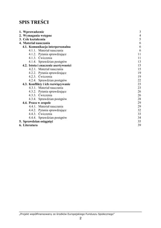 „Projekt współfinansowany ze środków Europejskiego Funduszu Społecznego”
2
SPIS TREŚCI
1. Wprowadzenie 3
2. Wymagania wstępne 4
3. Cele kształcenia 5
4. Materiał nauczania 6
4.1. Komunikacja interpersonalna 6
4.1.1. Materiał nauczania 6
4.1.2. Pytania sprawdzające 11
4.1.3. Ćwiczenia 11
4.1.4. Sprawdzian postępów 13
4.2. Istota i znaczenie asertywności 15
4.2.1. Materiał nauczania 15
4.2.2. Pytania sprawdzające 19
4.2.3. Ćwiczenia 19
4.2.4. Sprawdzian postępów 22
4.3. Konflikty i ich rozwiązywanie 23
4.3.1. Materiał nauczania 23
4.3.2. Pytania sprawdzające 26
4.3.3. Ćwiczenia 26
4.3.4. Sprawdzian postępów 28
4.4. Praca w zespole 29
4.4.1. Materiał nauczania 29
4.4.2. Pytania sprawdzające 32
4.4.3. Ćwiczenia 33
4.4.4. Sprawdzian postępów 34
5. Sprawdzian osiągnięć 35
6. Literatura 39
 