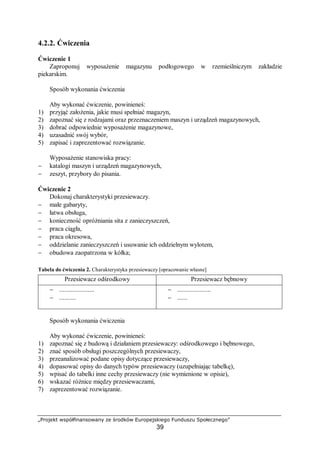 „Projekt współfinansowany ze środków Europejskiego Funduszu Społecznego”
39
4.2.2. Ćwiczenia
Ćwiczenie 1
Zaproponuj wyposażenie magazynu podłogowego w rzemieślniczym zakładzie
piekarskim.
Sposób wykonania ćwiczenia
Aby wykonać ćwiczenie, powinieneś:
1) przyjąć założenia, jakie musi spełniać magazyn,
2) zapoznać się z rodzajami oraz przeznaczeniem maszyn i urządzeń magazynowych,
3) dobrać odpowiednie wyposażenie magazynowe,
4) uzasadnić swój wybór,
5) zapisać i zaprezentować rozwiązanie.
Wyposażenie stanowiska pracy:
− katalogi maszyn i urządzeń magazynowych,
− zeszyt, przybory do pisania.
Ćwiczenie 2
Dokonaj charakterystyki przesiewaczy.
− małe gabaryty,
− łatwa obsługa,
− konieczność opróżniania sita z zanieczyszczeń,
− praca ciągła,
− praca okresowa,
− oddzielanie zanieczyszczeń i usuwanie ich oddzielnym wylotem,
− obudowa zaopatrzona w kółka;
Tabela do ćwiczenia 2. Charakterystyka przesiewaczy [opracowanie własne]
Przesiewacz odśrodkowy Przesiewacz bębnowy
− .....................
− ..........
− ....................
− ......
Sposób wykonania ćwiczenia
Aby wykonać ćwiczenie, powinieneś:
1) zapoznać się z budową i działaniem przesiewaczy: odśrodkowego i bębnowego,
2) znać sposób obsługi poszczególnych przesiewaczy,
3) przeanalizować podane opisy dotyczące przesiewaczy,
4) dopasować opisy do danych typów przesiewaczy (uzupełniając tabelkę),
5) wpisać do tabelki inne cechy przesiewaczy (nie wymienione w opisie),
6) wskazać różnice między przesiewaczami,
7) zaprezentować rozwiązanie.
 