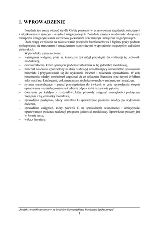 „Projekt współfinansowany ze środków Europejskiego Funduszu Społecznego”
3
1. WPROWADZENIE
Poradnik ten może okazać się dla Ciebie pomocny w przyswojeniu zagadnień związanych
z użytkowaniem maszyn i urządzeń magazynowych. Poradnik zawiera wiadomości dotyczące
transportu i magazynowania surowców piekarskich oraz maszyn i urządzeń magazynowych.
Dużą wagę zwrócono na zastosowanie przepisów bezpieczeństwa i higieny pracy podczas
posługiwania się maszynami i urządzeniami stanowiącymi wyposażenie magazynów zakładów
piekarskich.
W poradniku zamieszczono:
− wymagania wstępne, jakie są konieczne byś mógł przystąpić do realizacji tej jednostki
modułowej,
− cele kształcenia, które opanujesz podczas kształcenia w tej jednostce modułowej,
− materiał nauczania (podzielony na dwa rozdziały) umożliwiający samodzielne opanowanie
materiału i przygotowanie się do wykonania ćwiczeń i zaliczenia sprawdzianu. W celu
poszerzenia wiedzy powinieneś zapoznać się ze wskazaną literaturą oraz innymi źródłami
informacji np. katalogami, dokumentacjami techniczno-ruchowymi maszyn i urządzeń,
− pytania sprawdzające – przed przystąpieniem do ćwiczeń w celu sprawdzenia stopnia
opanowania materiału powinieneś udzielić odpowiedzi na zawarte pytania,
− ćwiczenia po każdym z rozdziałów, które pozwolą osiągnąć umiejętności praktyczne
związane z tą jednostką modułową,
− sprawdzian postępów, który umożliwi Ci sprawdzenie poziomu wiedzy po wykonaniu
ćwiczeń,
− sprawdzian osiągnięć, który pozwoli Ci na sprawdzenie wiadomości i umiejętności
opanowanych podczas realizacji programu jednostki modułowej. Sprawdzian podany jest
w formie testu,
− wykaz literatury.
 