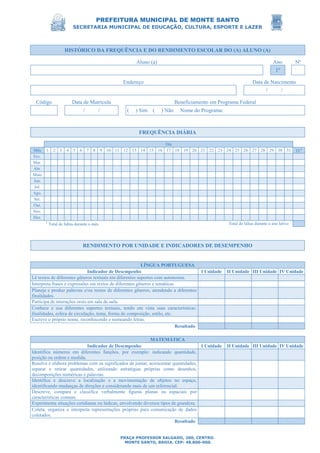 PREFEITURA MUNICIPAL DE MONTE SANTO
SECRETARIA MUNICIPAL DE EDUCAÇÃO, CULTURA, ESPORTE E LAZER
PRAÇA PROFESSOR SALGADO, 200, CENTRO.
MONTE SANTO, BAHIA. CEP: 48.800-000.
HISTÓRICO DA FREQUÊNCIA E DO RENDIMENTO ESCOLAR DO (A) ALUNO (A)
Aluno (a) Ano Nº
1º
Endereço Data de Nascimento
/ /
Código Data de Matrícula Beneficiamento em Programa Federal
/ / ( ) Sim ( ) Não Nome do Programa:
FREQUÊNCIA DIÁRIA
Dia
Mês 1 2 3 4 5 6 7 8 9 10 11 12 13 14 15 16 17 18 19 20 21 22 23 24 25 26 27 28 29 30 31 TF1
Fev.
Mar.
Abr.
Maio
Jun.
Jul.
Ago.
Set.
Out.
Nov.
Dez.
1
Total de faltas durante o mês. Total de faltas durante o ano letivo
RENDIMENTO POR UNIDADE E INDICADORES DE DESEMPENHO
LÍNGUA PORTUGUESA
Indicador de Desempenho I Unidade II Unidade III Unidade IV Unidade
Lê textos de diferentes gêneros textuais em diferentes suportes com autonomia.
Interpreta frases e expressões em textos de diferentes gêneros e temáticas.
Planeja e produz palavras e/ou textos de diferentes gêneros, atendendo a diferentes
finalidades.
Participa de interações orais em sala de aula.
Conhece e usa diferentes suportes textuais, tendo em vista suas características:
finalidades, esfera de circulação, tema, forma de composição, estilo, etc.
Escreve o próprio nome, reconhecendo e nomeando letras.
Resultado
MATEMÁTICA
Indicador de Desempenho I Unidade II Unidade III Unidade IV Unidade
Identifica números em diferentes funções, por exemplo: indicando quantidade,
posição ou ordem e medida.
Resolve e elabora problemas com os significados de juntar, acrescentar quantidades,
separar e retirar quantidades, utilizando estratégias próprias como desenhos,
decomposições numéricas e palavras.
Identifica e descreve a localização e a movimentação de objetos no espaço,
identificando mudanças de direções e considerando mais de um referencial.
Descreve, compara e classifica verbalmente figuras planas ou espaciais por
características comuns.
Experimenta situações cotidianas ou lúdicas, envolvendo diversos tipos de grandeza.
Coleta, organiza e interpreta representações próprias para comunicação de dados
coletados.
Resultado
 