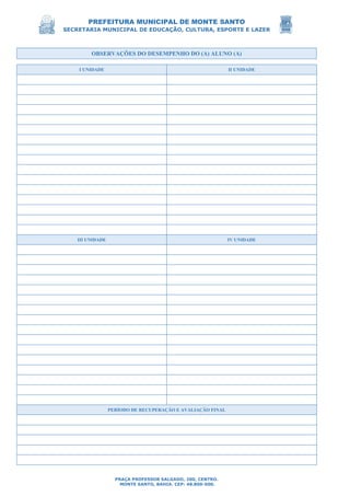 PREFEITURA MUNICIPAL DE MONTE SANTO
SECRETARIA MUNICIPAL DE EDUCAÇÃO, CULTURA, ESPORTE E LAZER
PRAÇA PROFESSOR SALGADO, 200, CENTRO.
MONTE SANTO, BAHIA. CEP: 48.800-000.
OBSERVAÇÕES DO DESEMPENHO DO (A) ALUNO (A)
I UNIDADE II UNIDADE
III UNIDADE IV UNIDADE
PERÍODO DE RECUPERAÇÃO E AVALIAÇÃO FINAL
 