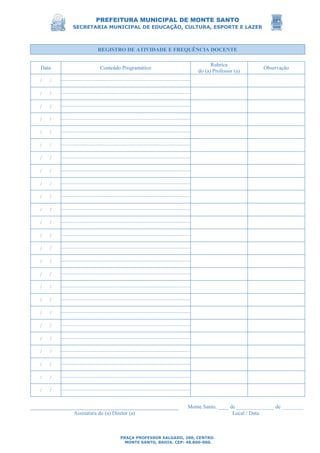 PREFEITURA MUNICIPAL DE MONTE SANTO
SECRETARIA MUNICIPAL DE EDUCAÇÃO, CULTURA, ESPORTE E LAZER
PRAÇA PROFESSOR SALGADO, 200, CENTRO.
MONTE SANTO, BAHIA. CEP: 48.800-000.
REGISTRO DE ATIVIDADE E FREQUÊNCIA DOCENTE
Data Conteúdo Programático
Rubrica
do (a) Professor (a)
Observação
/ /
/ /
/ /
/ /
/ /
/ /
/ /
/ /
/ /
/ /
/ /
/ /
/ /
/ /
/ /
/ /
/ /
/ /
/ /
/ /
/ /
/ /
/ /
/ /
/ /
Monte Santo, ____ de ______________ de ________
Assinatura do (a) Diretor (a) Local / Data
 