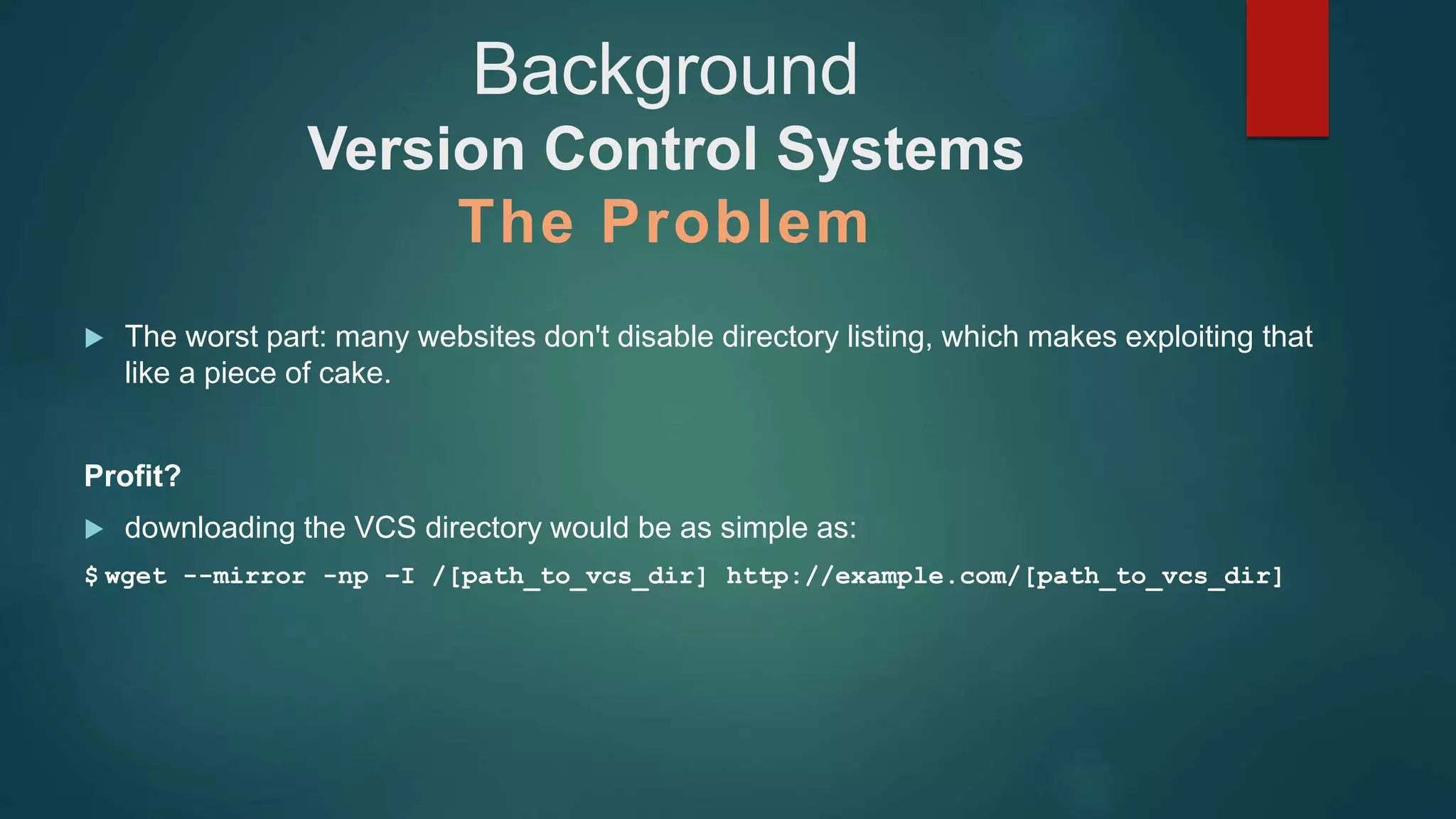  The worst part: many websites don't disable directory listing, which makes exploiting that
like a piece of cake.
Profit?
 downloading the VCS directory would be as simple as:
$ wget --mirror -np –I /[path_to_vcs_dir] http://example.com/[path_to_vcs_dir]
Background
Version Control Systems
The Problem
 