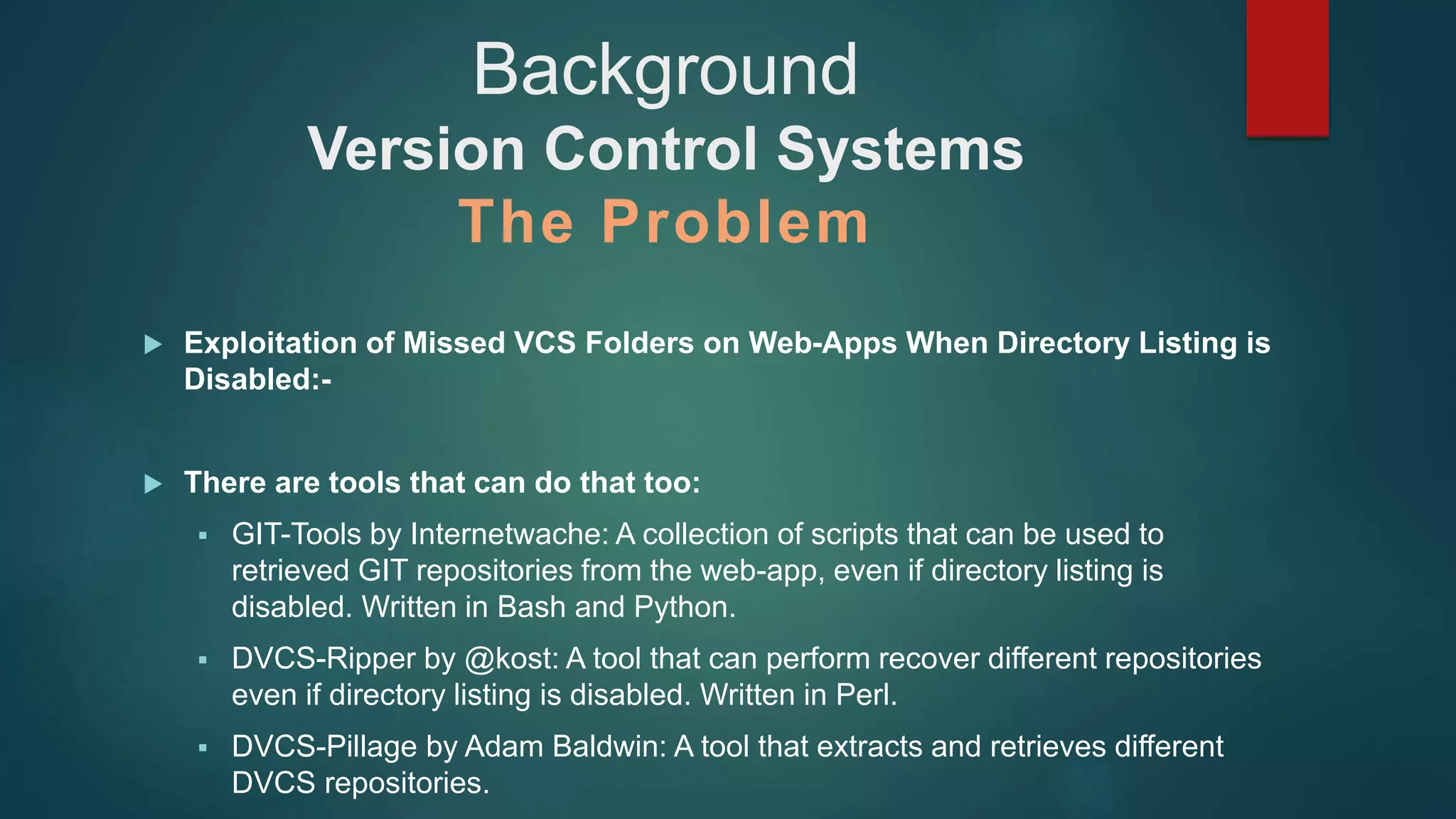  Exploitation of Missed VCS Folders on Web-Apps When Directory Listing is
Disabled:-
 There are tools that can do that too:
 GIT-Tools by Internetwache: A collection of scripts that can be used to
retrieved GIT repositories from the web-app, even if directory listing is
disabled. Written in Bash and Python.
 DVCS-Ripper by @kost: A tool that can perform recover different repositories
even if directory listing is disabled. Written in Perl.
 DVCS-Pillage by Adam Baldwin: A tool that extracts and retrieves different
DVCS repositories.
Background
Version Control Systems
The Problem
 