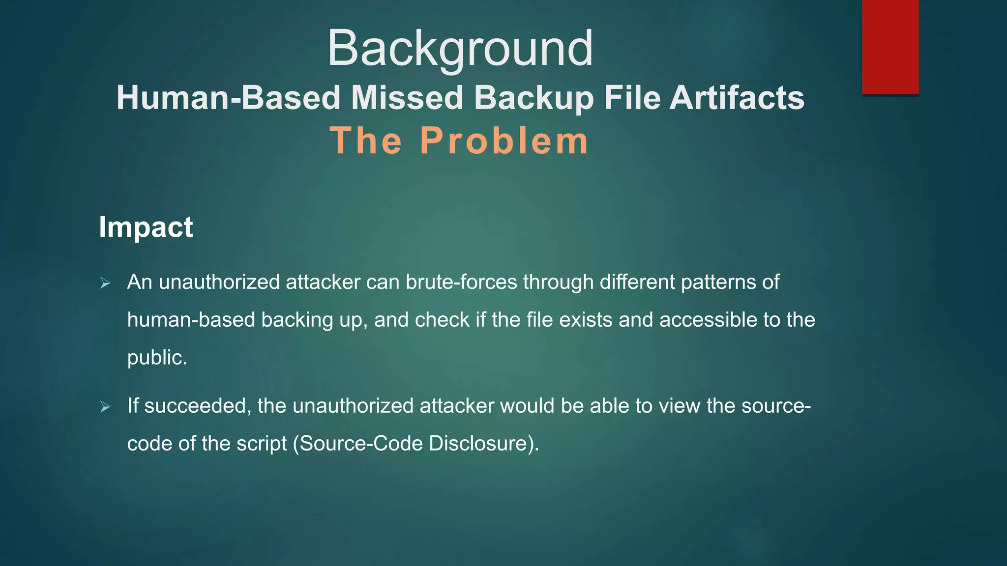 Impact
 An unauthorized attacker can brute-forces through different patterns of
human-based backing up, and check if the file exists and accessible to the
public.
 If succeeded, the unauthorized attacker would be able to view the source-
code of the script (Source-Code Disclosure).
Background
Human-Based Missed Backup File Artifacts
The Problem
 